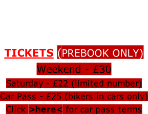 • 2 Indoor Stages & Bars • Entertainment From 2pm FRIDAY  TICKETS (PREBOOK ONLY)  Weekend - £30   Saturday - £22 (limited number)  Car Pass - £25 (bikers in cars only)  Click >here< for car pass terms